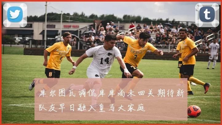 库尔图瓦调侃库库尚未回关期待新队友早日融入皇马大家庭