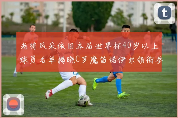 老将风采依旧本届世界杯40岁以上球员名单揭晓C罗魔笛诺伊尔领衔参赛