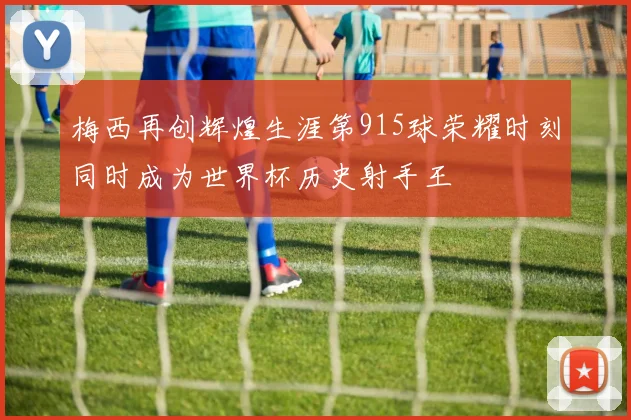 梅西再创辉煌生涯第915球荣耀时刻同时成为世界杯历史射手王