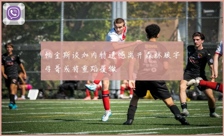 帕金斯谈加内特遗憾离开森林狼字母哥或将重蹈覆辙