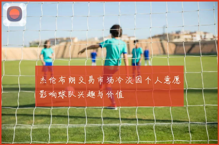 杰伦布朗交易市场冷淡因个人意愿影响球队兴趣与价值