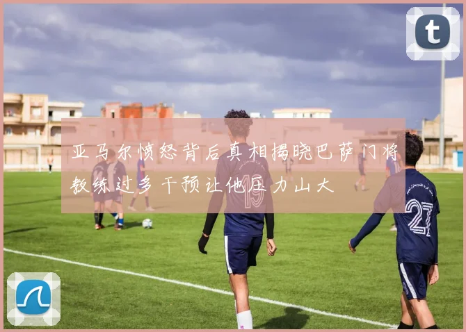 亚马尔愤怒背后真相揭晓巴萨门将教练过多干预让他压力山大