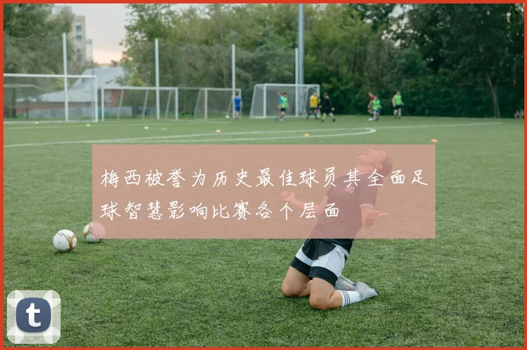梅西被誉为历史最佳球员其全面足球智慧影响比赛各个层面