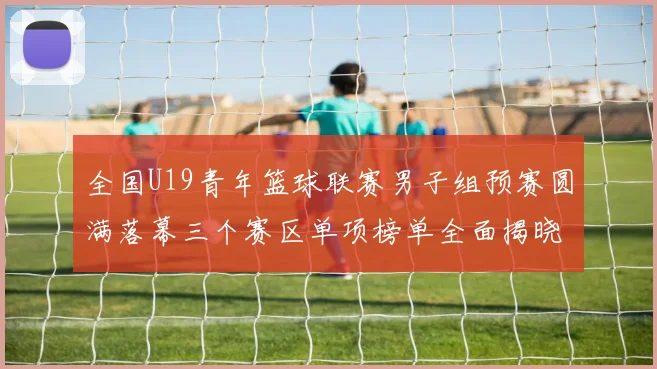 全国U19青年篮球联赛男子组预赛圆满落幕三个赛区单项榜单全面揭晓