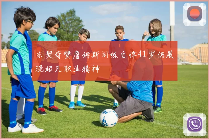 东契奇赞詹姆斯训练自律41岁仍展现超凡职业精神