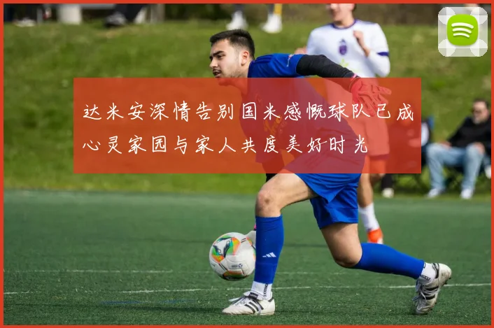 达米安深情告别国米感慨球队已成心灵家园与家人共度美好时光