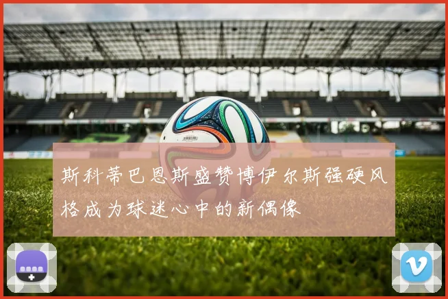 斯科蒂巴恩斯盛赞博伊尔斯强硬风格成为球迷心中的新偶像