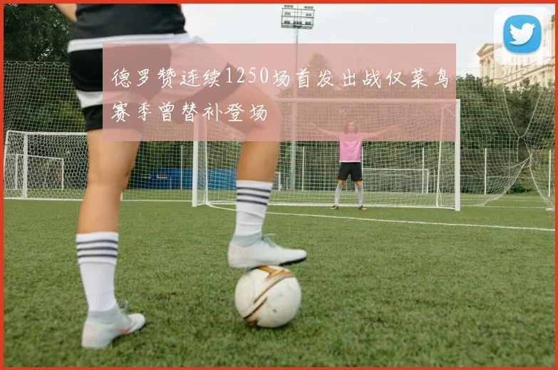 德罗赞连续1250场首发出战仅菜鸟赛季曾替补登场