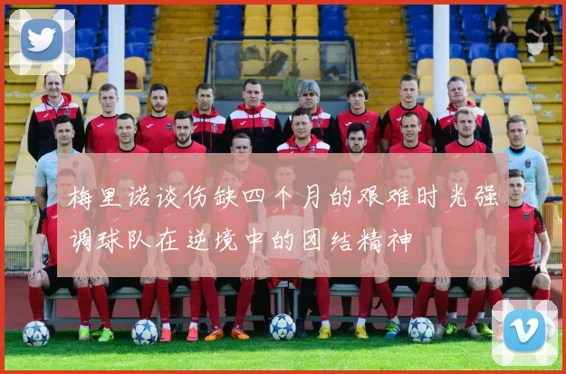 梅里诺谈伤缺四个月的艰难时光强调球队在逆境中的团结精神