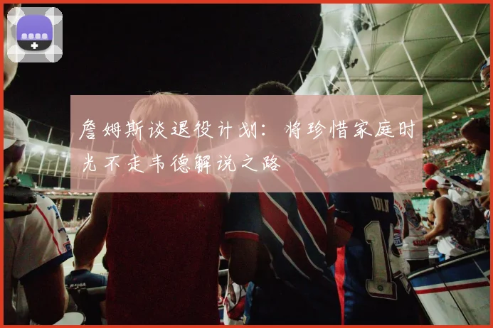 詹姆斯谈退役计划：将珍惜家庭时光不走韦德解说之路
