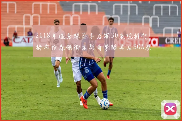 2018年选秀球员季后赛30表现排行榜布伦森领衔东契奇紧随其后SGA表现不俗