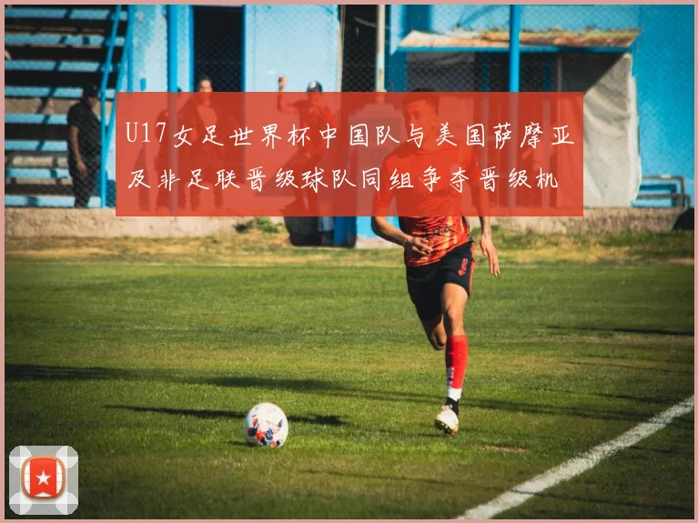 U17女足世界杯中国队与美国萨摩亚及非足联晋级球队同组争夺晋级机会