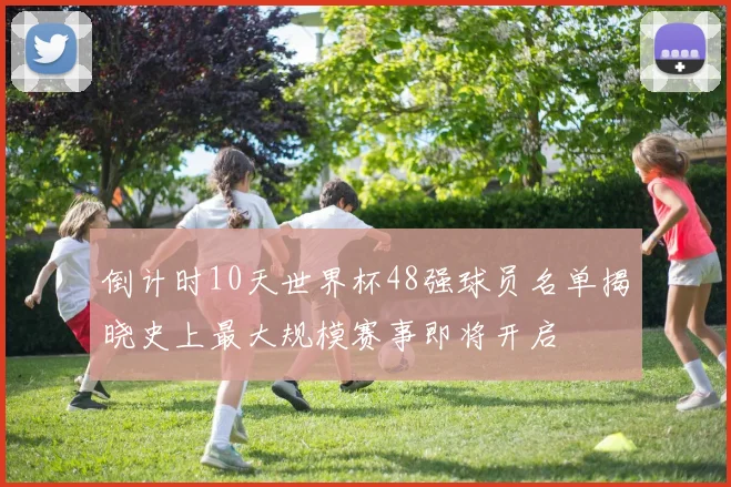 倒计时10天世界杯48强球员名单揭晓史上最大规模赛事即将开启
