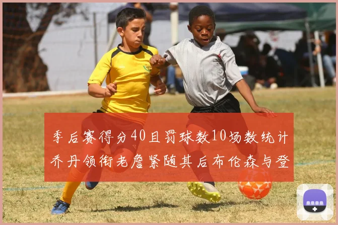 季后赛得分40且罚球数10场数统计乔丹领衔老詹紧随其后布伦森与登库并肩奋战