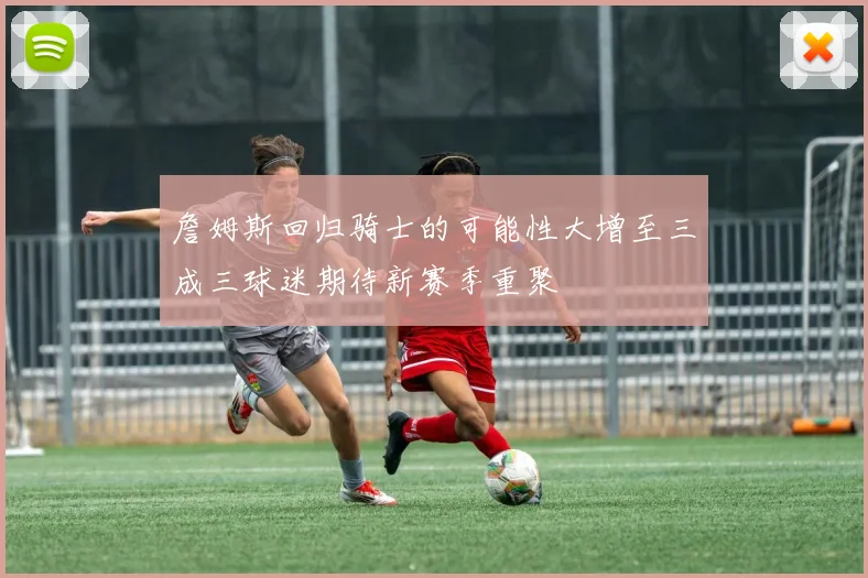 詹姆斯回归骑士的可能性大增至三成三球迷期待新赛季重聚