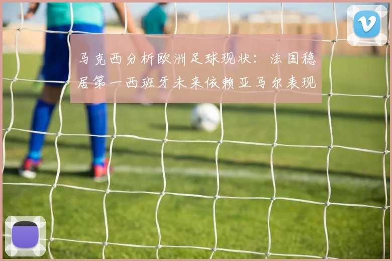 马克西分析欧洲足球现状：法国稳居第一西班牙未来依赖亚马尔表现