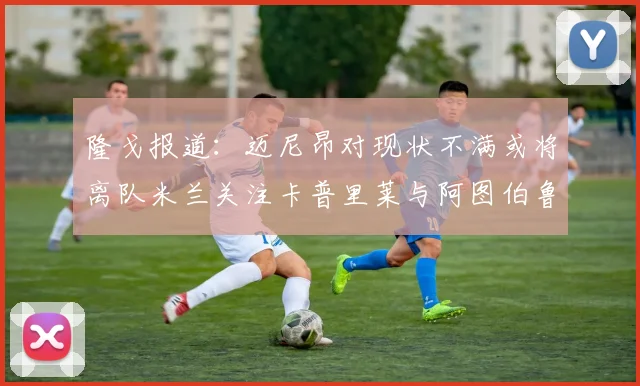 隆戈报道：迈尼昂对现状不满或将离队米兰关注卡普里莱与阿图伯鲁转会动态