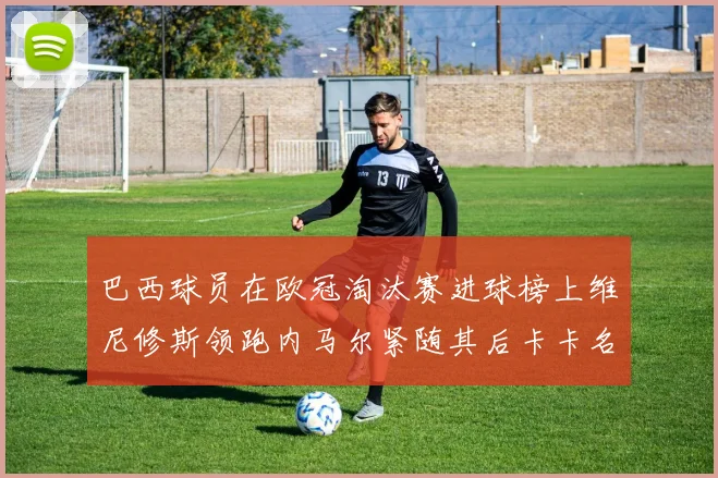 巴西球员在欧冠淘汰赛进球榜上维尼修斯领跑内马尔紧随其后卡卡名列第三
